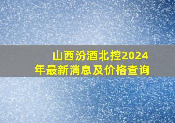 山西汾酒北控2024年最新消息及价格查询