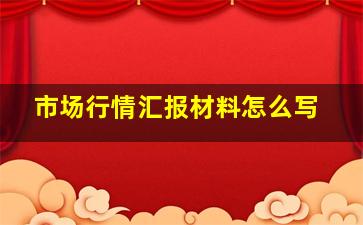 市场行情汇报材料怎么写