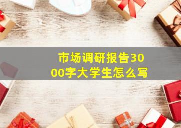 市场调研报告3000字大学生怎么写