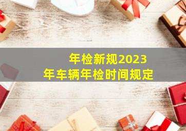 年检新规2023年车辆年检时间规定