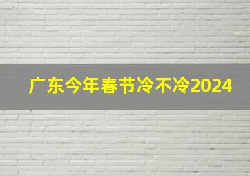 广东今年春节冷不冷2024