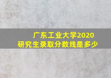 广东工业大学2020研究生录取分数线是多少