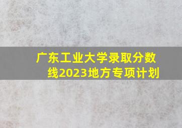 广东工业大学录取分数线2023地方专项计划