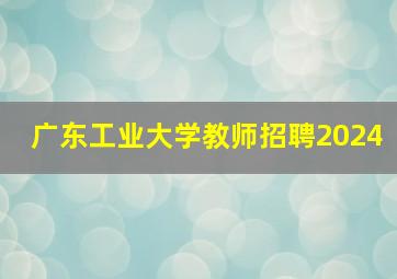 广东工业大学教师招聘2024