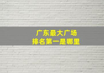 广东最大广场排名第一是哪里