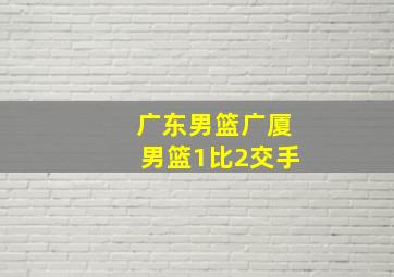 广东男篮广厦男篮1比2交手