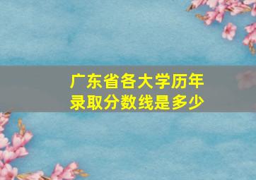 广东省各大学历年录取分数线是多少