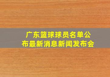 广东篮球球员名单公布最新消息新闻发布会