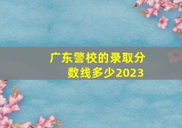 广东警校的录取分数线多少2023