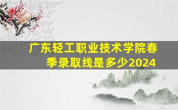 广东轻工职业技术学院春季录取线是多少2024