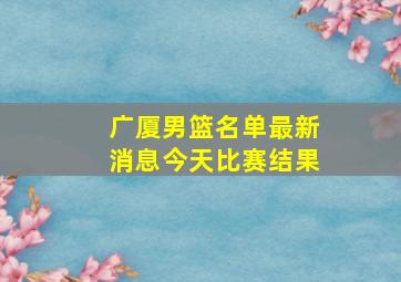 广厦男篮名单最新消息今天比赛结果