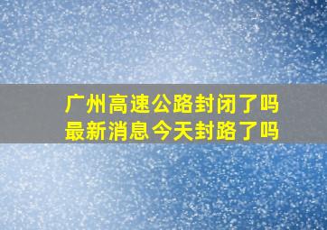 广州高速公路封闭了吗最新消息今天封路了吗