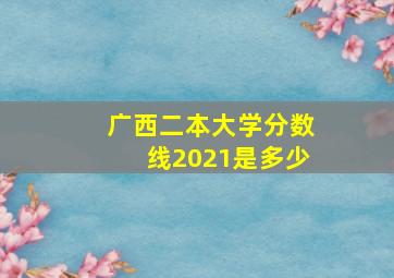 广西二本大学分数线2021是多少