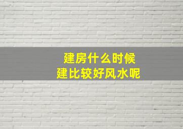 建房什么时候建比较好风水呢