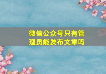 微信公众号只有管理员能发布文章吗