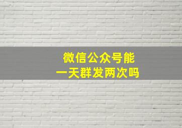 微信公众号能一天群发两次吗