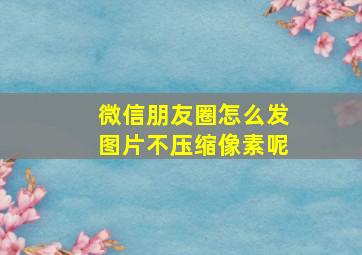 微信朋友圈怎么发图片不压缩像素呢