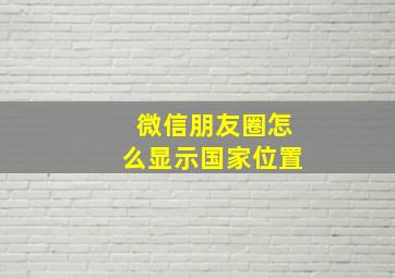 微信朋友圈怎么显示国家位置