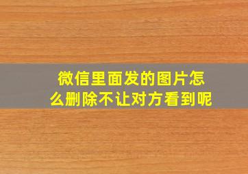 微信里面发的图片怎么删除不让对方看到呢