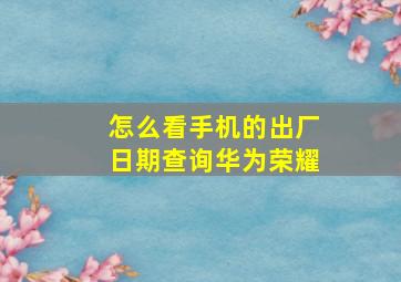 怎么看手机的出厂日期查询华为荣耀