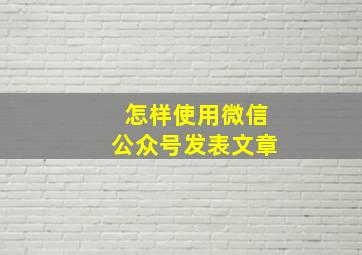 怎样使用微信公众号发表文章