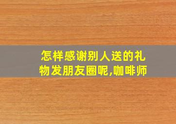 怎样感谢别人送的礼物发朋友圈呢,咖啡师