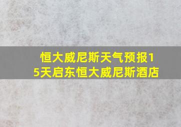 恒大威尼斯天气预报15天启东恒大威尼斯酒店