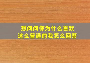 想问问你为什么喜欢这么普通的我怎么回答