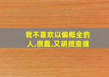 我不喜欢以偏概全的人,很蠢,又胡搅蛮缠