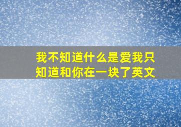 我不知道什么是爱我只知道和你在一块了英文