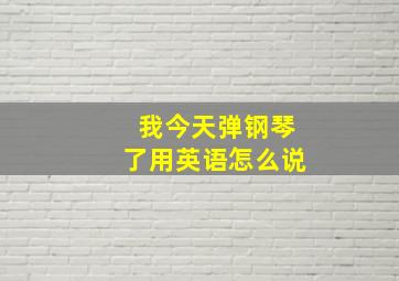 我今天弹钢琴了用英语怎么说