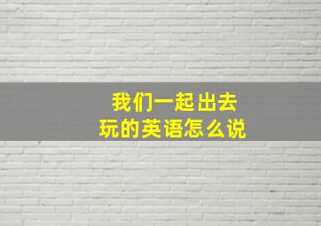 我们一起出去玩的英语怎么说