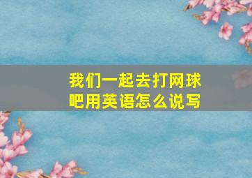 我们一起去打网球吧用英语怎么说写