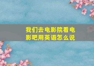 我们去电影院看电影吧用英语怎么说