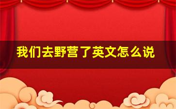 我们去野营了英文怎么说