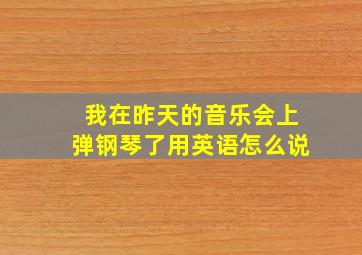 我在昨天的音乐会上弹钢琴了用英语怎么说