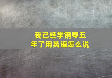 我已经学钢琴五年了用英语怎么说