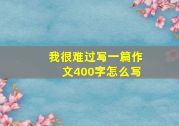 我很难过写一篇作文400字怎么写