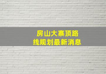 房山大寨顶路线规划最新消息