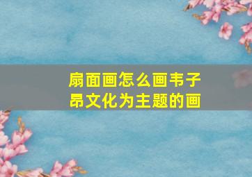 扇面画怎么画韦子昂文化为主题的画