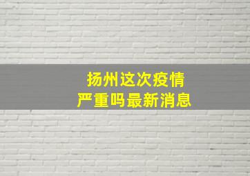 扬州这次疫情严重吗最新消息