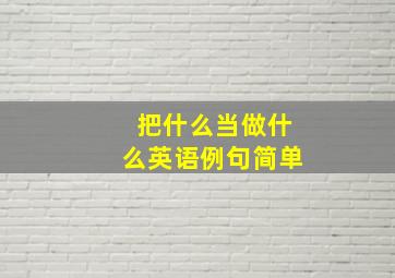 把什么当做什么英语例句简单