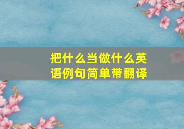 把什么当做什么英语例句简单带翻译