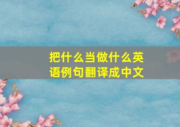 把什么当做什么英语例句翻译成中文