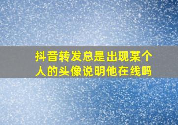 抖音转发总是出现某个人的头像说明他在线吗