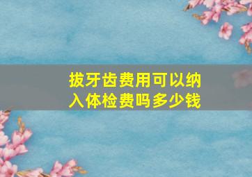 拔牙齿费用可以纳入体检费吗多少钱