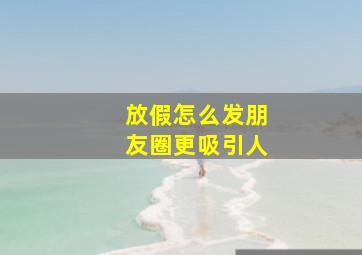 放假怎么发朋友圈更吸引人