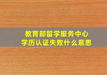 教育部留学服务中心学历认证失败什么意思