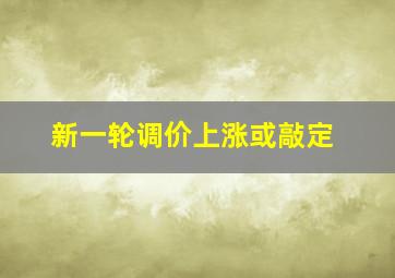 新一轮调价上涨或敲定