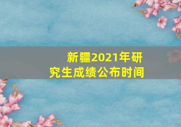 新疆2021年研究生成绩公布时间